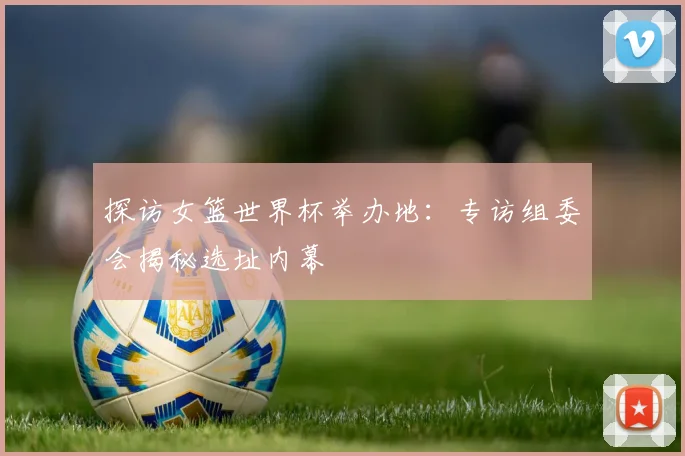探访女篮世界杯举办地:专访组委会揭秘选址内幕