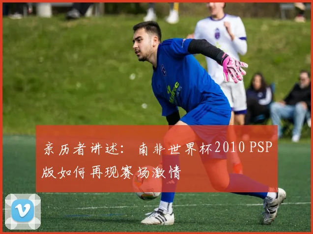 亲历者讲述：南非世界杯2010 PSP版如何再现赛场激情