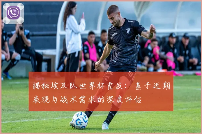 揭秘埃及队世界杯首发:基于近期表现与战术需求的深度评估