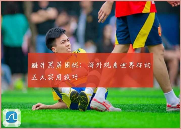 避开黑屏困扰:海外观看世界杯的五大实用技巧