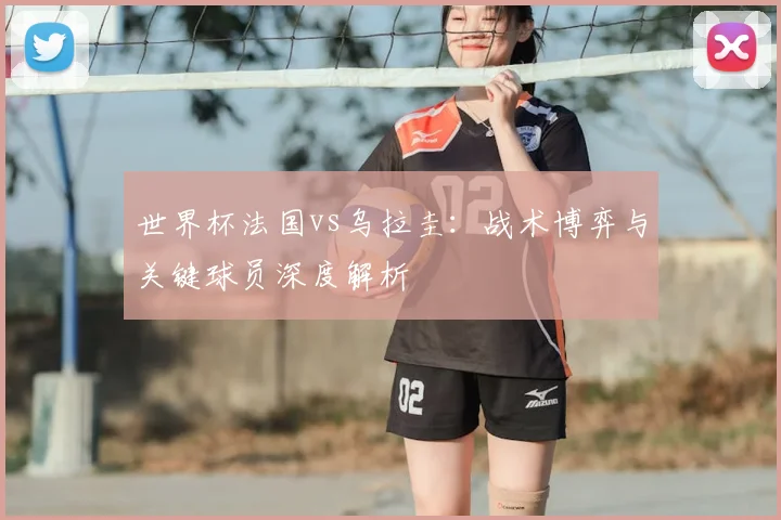 世界杯法国vs乌拉圭:战术博弈与关键球员深度解析