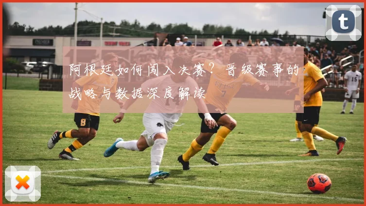 阿根廷如何闯入决赛？晋级赛事的战略与数据深度解读
