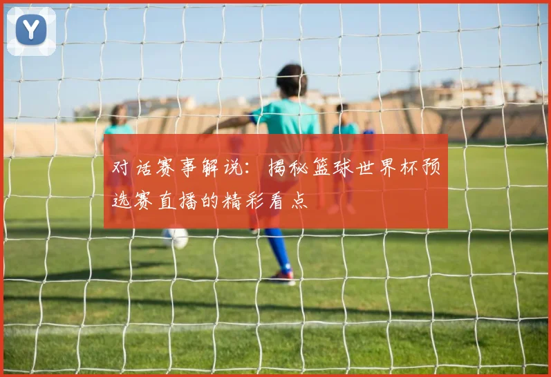 对话赛事解说：揭秘篮球世界杯预选赛直播的精彩看点