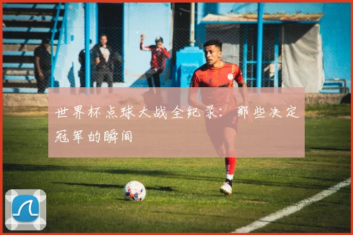 世界杯点球大战全纪录:那些决定冠军的瞬间