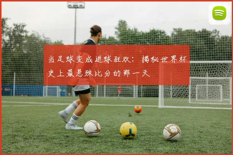 当足球变成进球狂欢：揭秘世界杯史上最悬殊比分的那一天