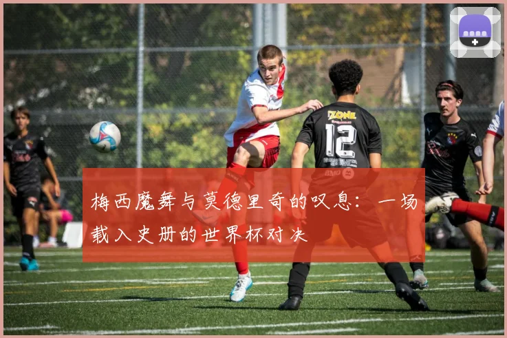 梅西魔舞与莫德里奇的叹息:一场载入史册的世界杯对决