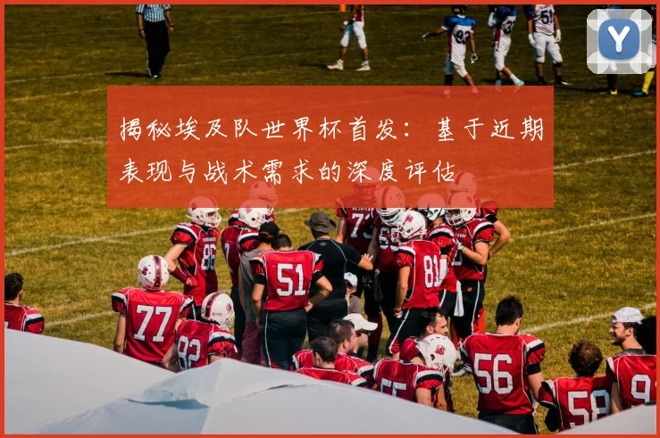 揭秘埃及队世界杯首发:基于近期表现与战术需求的深度评估