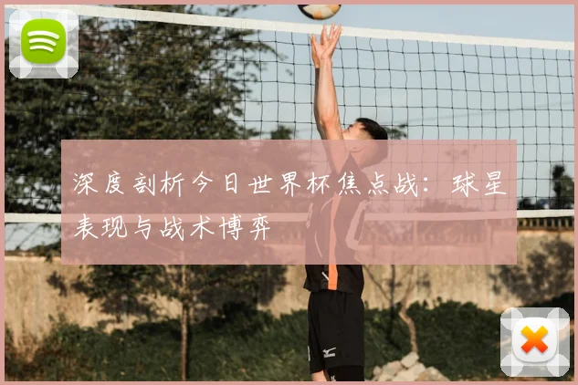 深度剖析今日世界杯焦点战：球星表现与战术博弈