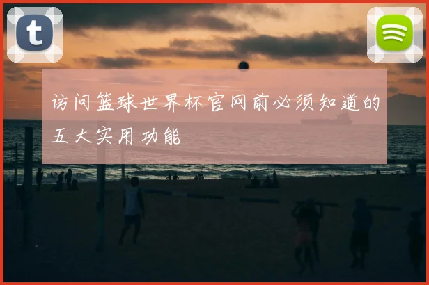 访问篮球世界杯官网前必须知道的五大实用功能