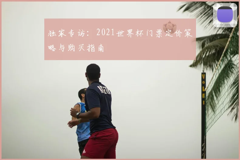 独家专访：2021世界杯门票定价策略与购买指南
