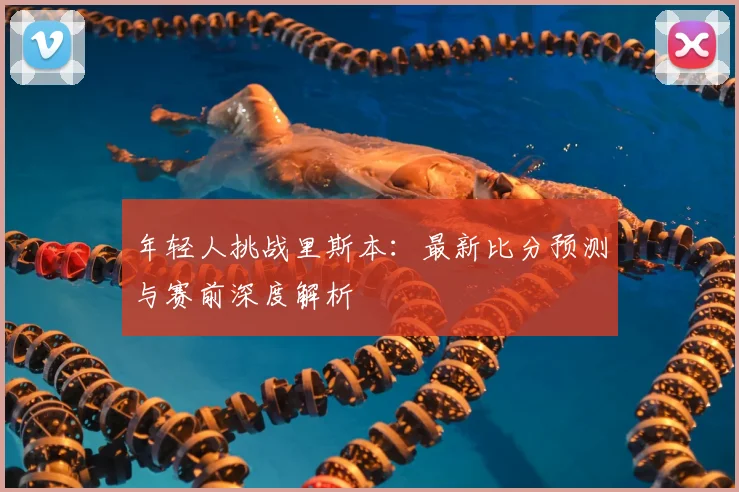 年轻人挑战里斯本：最新比分预测与赛前深度解析