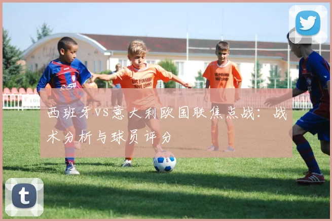 西班牙vs意大利欧国联焦点战：战术分析与球员评分