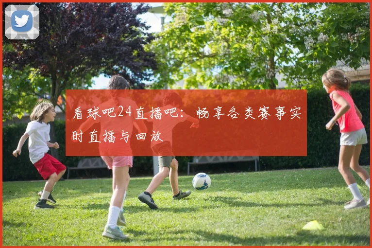 看球吧24直播吧:畅享各类赛事实时直播与回放