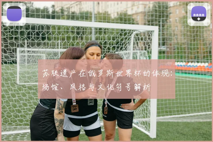 苏联遗产在俄罗斯世界杯的体现:场馆、风格与文化符号解析