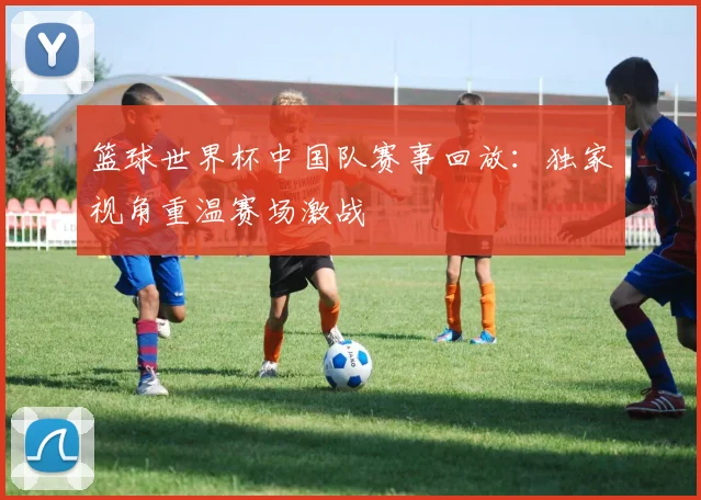 篮球世界杯中国队赛事回放：独家视角重温赛场激战